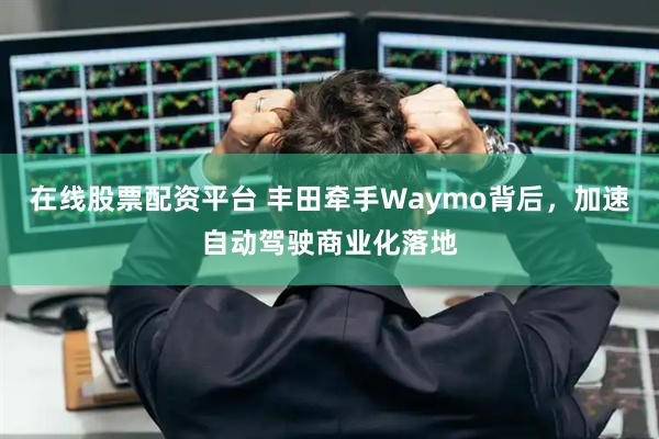 在线股票配资平台 丰田牵手Waymo背后，加速自动驾驶商业化落地