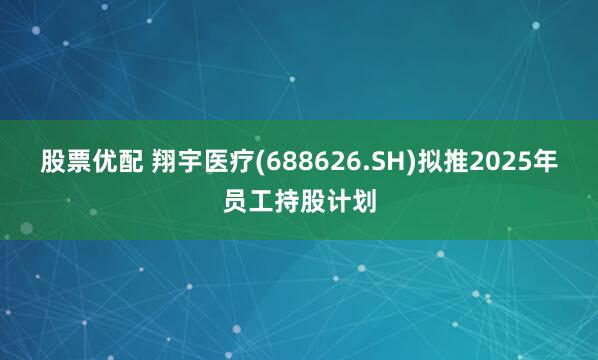 股票优配 翔宇医疗(688626.SH)拟推2025年员工持股计划