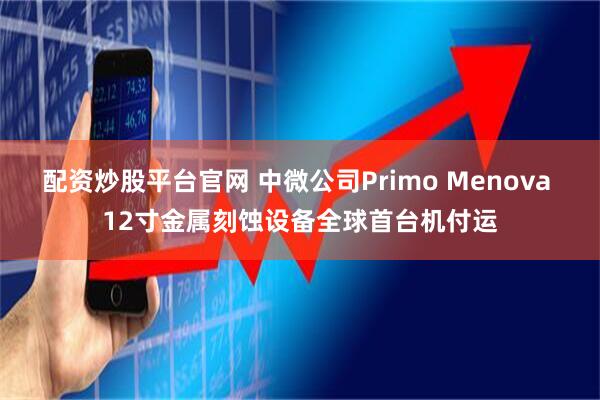 配资炒股平台官网 中微公司Primo Menova 12寸金属刻蚀设备全球首台机付运