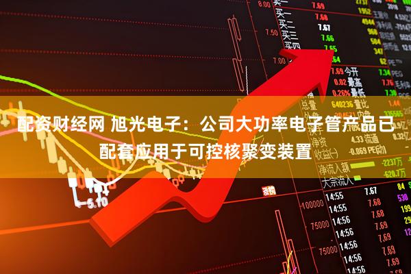 配资财经网 旭光电子：公司大功率电子管产品已配套应用于可控核聚变装置