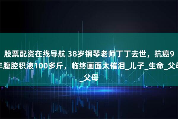 股票配资在线导航 38岁钢琴老师丁丁去世，抗癌9年腹腔积液100多斤，临终画面太催泪_儿子_生命_父母