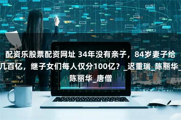 配资乐股票配资网址 34年没有亲子，84岁妻子给留下几百亿，继子女们每人仅分100亿？_迟重瑞_陈丽华_唐僧