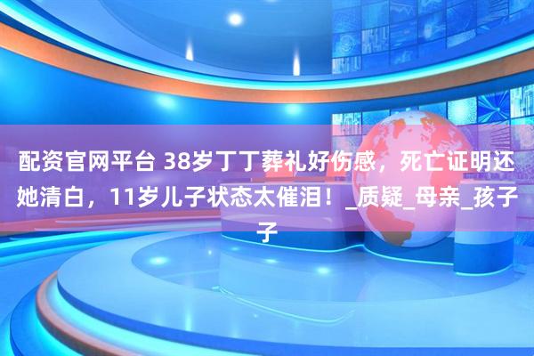 配资官网平台 38岁丁丁葬礼好伤感，死亡证明还她清白，11岁儿子状态太催泪！_质疑_母亲_孩子