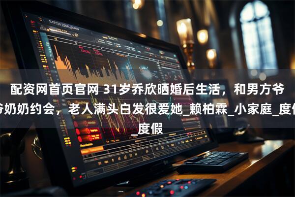 配资网首页官网 31岁乔欣晒婚后生活，和男方爷爷奶奶约会，老人满头白发很爱她_赖柏霖_小家庭_度假