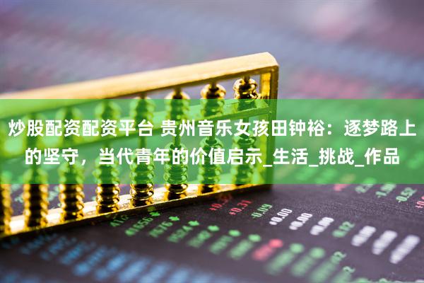 炒股配资配资平台 贵州音乐女孩田钟裕：逐梦路上的坚守，当代青年的价值启示_生活_挑战_作品