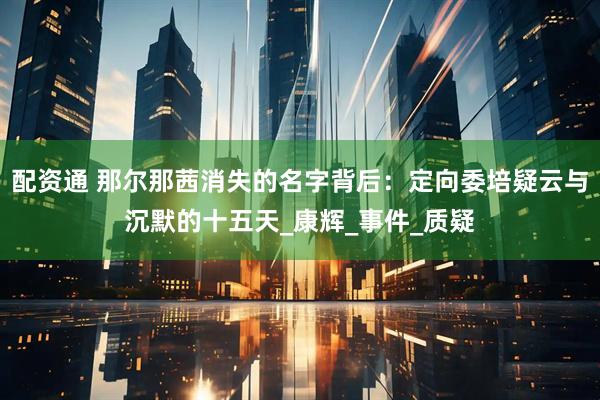 配资通 那尔那茜消失的名字背后：定向委培疑云与沉默的十五天_康辉_事件_质疑