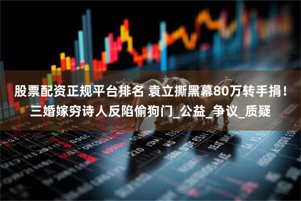 股票配资正规平台排名 袁立撕黑幕80万转手捐！三婚嫁穷诗人反陷偷狗门_公益_争议_质疑