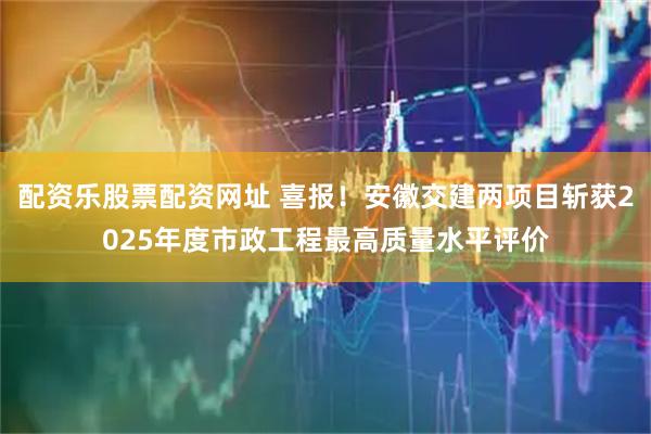 配资乐股票配资网址 喜报！安徽交建两项目斩获2025年度市政工程最高质量水平评价