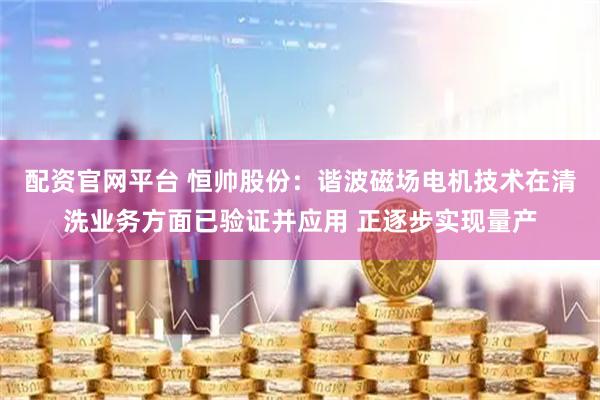 配资官网平台 恒帅股份：谐波磁场电机技术在清洗业务方面已验证并应用 正逐步实现量产