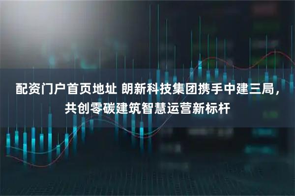 配资门户首页地址 朗新科技集团携手中建三局，共创零碳建筑智慧运营新标杆