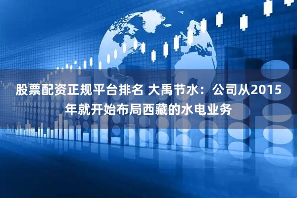 股票配资正规平台排名 大禹节水：公司从2015年就开始布局西藏的水电业务