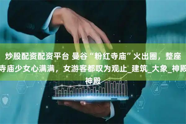 炒股配资配资平台 曼谷“粉红寺庙”火出圈，整座寺庙少女心满满，女游客都叹为观止_建筑_大象_神殿