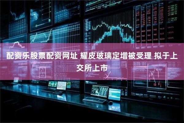 配资乐股票配资网址 耀皮玻璃定增被受理 拟于上交所上市