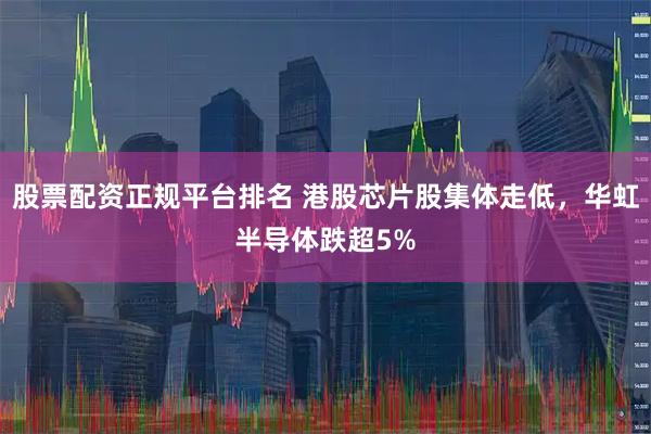 股票配资正规平台排名 港股芯片股集体走低，华虹半导体跌超5%