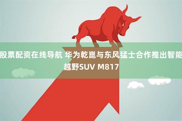 股票配资在线导航 华为乾崑与东风猛士合作推出智能越野SUV M817
