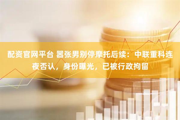 配资官网平台 嚣张男别停摩托后续：中联重科连夜否认，身份曝光，已被行政拘留