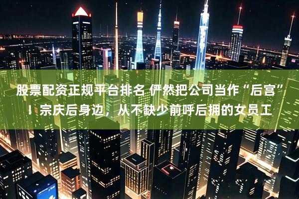 股票配资正规平台排名 俨然把公司当作“后宫”！宗庆后身边，从不缺少前呼后拥的女员工