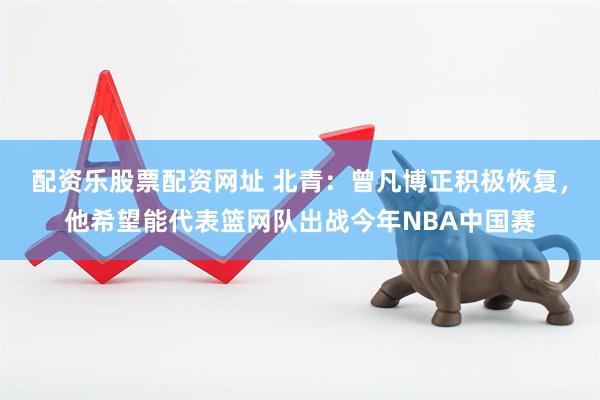 配资乐股票配资网址 北青：曾凡博正积极恢复，他希望能代表篮网队出战今年NBA中国赛
