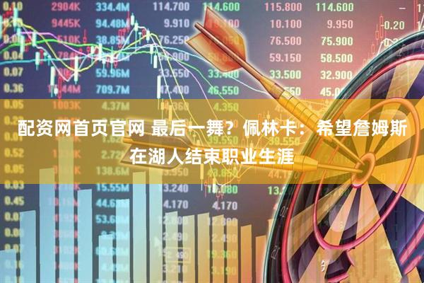 配资网首页官网 最后一舞？佩林卡：希望詹姆斯在湖人结束职业生涯