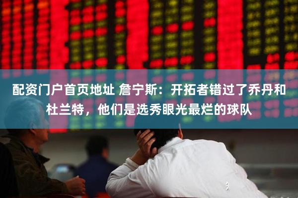 配资门户首页地址 詹宁斯：开拓者错过了乔丹和杜兰特，他们是选秀眼光最烂的球队