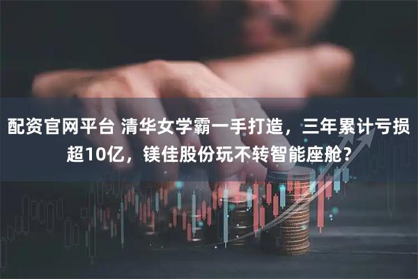配资官网平台 清华女学霸一手打造，三年累计亏损超10亿，镁佳股份玩不转智能座舱？