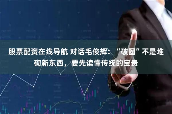 股票配资在线导航 对话毛俊辉：“破圈”不是堆砌新东西，要先读懂传统的宝贵