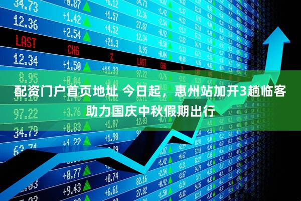 配资门户首页地址 今日起，惠州站加开3趟临客助力国庆中秋假期出行