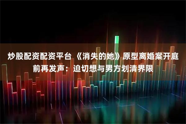 炒股配资配资平台 《消失的她》原型离婚案开庭前再发声：迫切想与男方划清界限