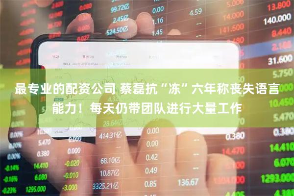 最专业的配资公司 蔡磊抗“冻”六年称丧失语言能力！每天仍带团队进行大量工作