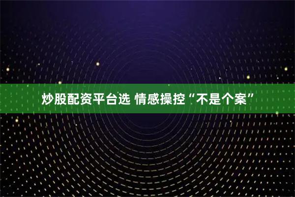 炒股配资平台选 情感操控“不是个案”