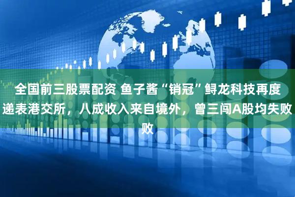 全国前三股票配资 鱼子酱“销冠”鲟龙科技再度递表港交所，八成收入来自境外，曾三闯A股均失败