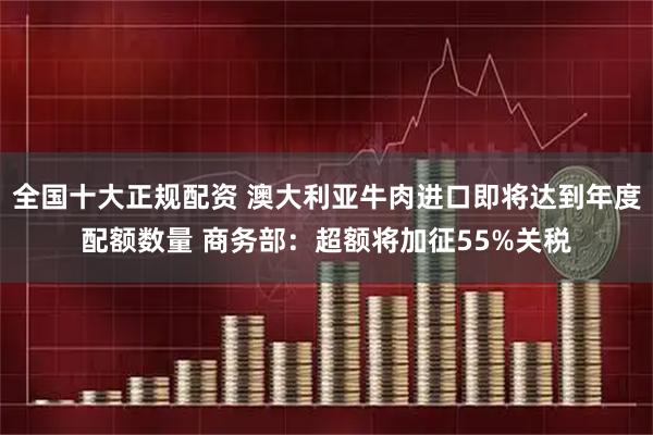 全国十大正规配资 澳大利亚牛肉进口即将达到年度配额数量 商务部：超额将加征55%关税