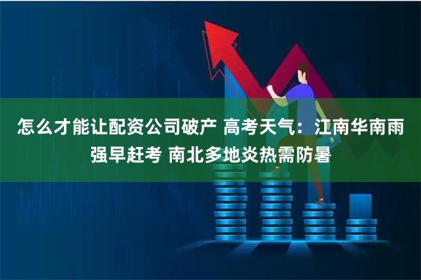 怎么才能让配资公司破产 高考天气：江南华南雨强早赶考 南北多地炎热需防暑