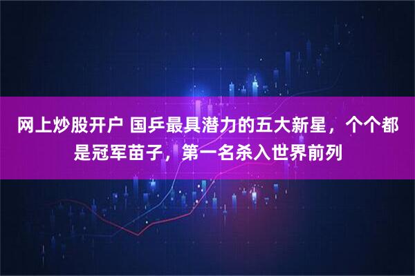 网上炒股开户 国乒最具潜力的五大新星，个个都是冠军苗子，第一名杀入世界前列