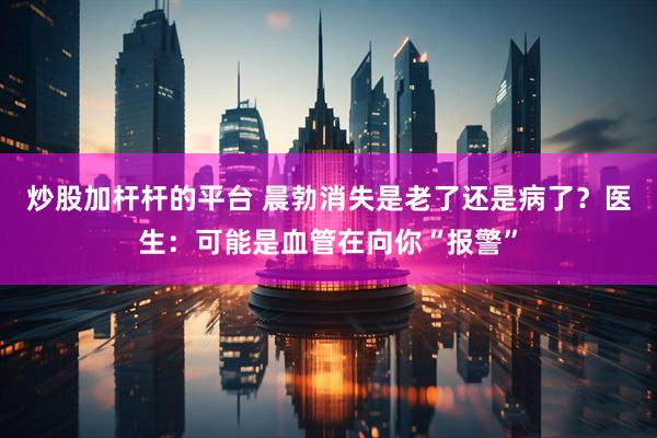 炒股加杆杆的平台 晨勃消失是老了还是病了？医生：可能是血管在向你“报警”